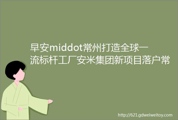 早安middot常州打造全球一流标杆工厂安米集团新项目落户常州