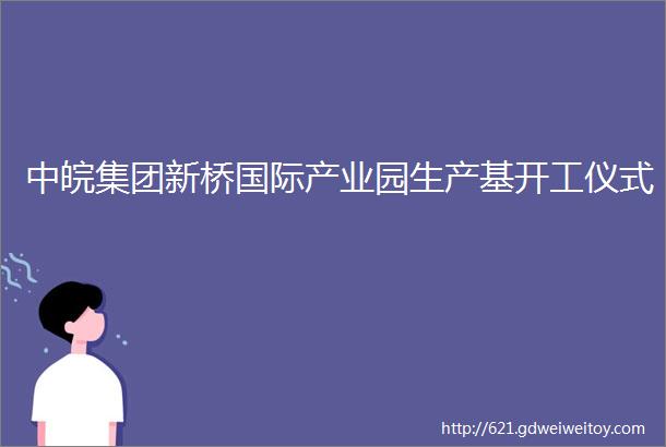 中皖集团新桥国际产业园生产基开工仪式